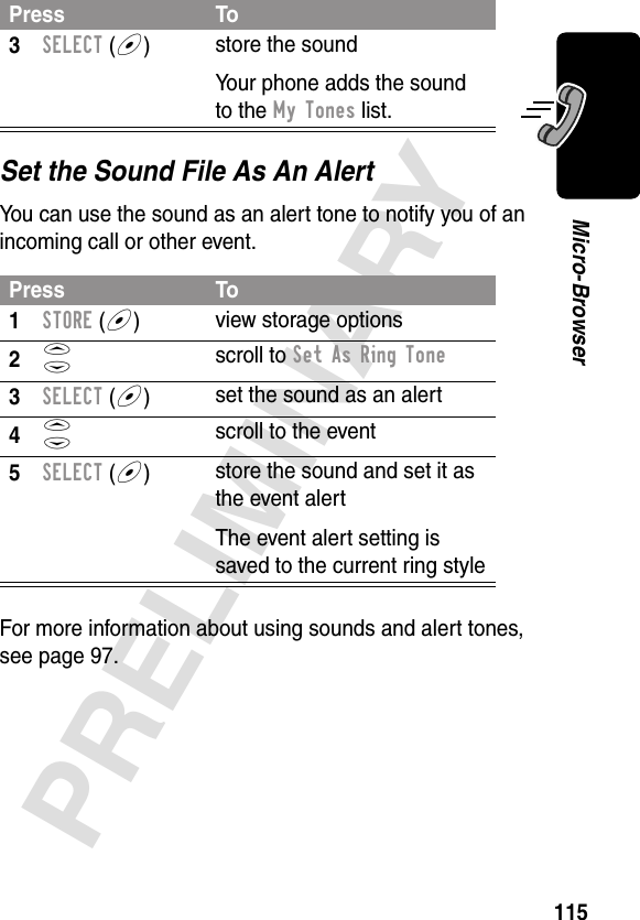 115PRELIMINARYMicro-BrowserSet the Sound File As An AlertYou can use the sound as an alert tone to notify you of an incoming call or other event.For more information about using sounds and alert tones, see page 97.3SELECT (+)store the soundYour phone adds the sound to the My Tones list.Press To1STORE (+)view storage options2S scroll to Set As Ring Tone3SELECT (+)set the sound as an alert4S scroll to the event5SELECT (+)store the sound and set it as the event alertThe event alert setting is saved to the current ring stylePress To