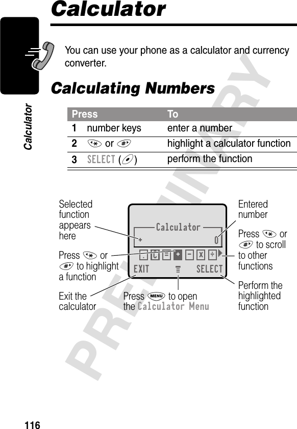 116PRELIMINARYCalculatorCalculatorYou can use your phone as a calculator and currency converter.Calculating NumbersPress To1number keys enter a number2* or #highlight a calculator function3SELECT (+)perform the functionCalculator+0EXIT SELECTSelectedfunctionappearsherePerform thehighlightedfunctionPress M to openthe Calculator MenuExit thecalculatorEnterednumberPress * or# to scrollto otherfunctionsPress * or# to highlighta function.÷C=+-x} M 