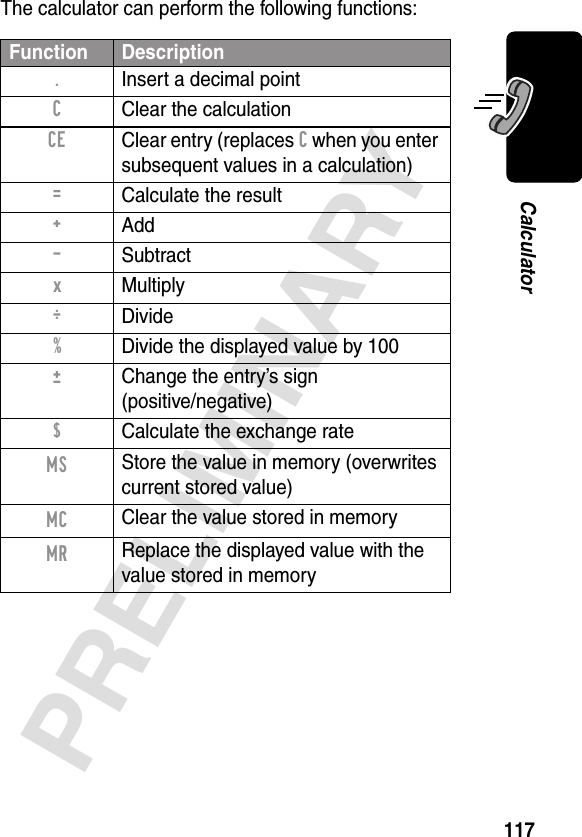 117PRELIMINARYCalculatorThe calculator can perform the following functions:Function Description.  Insert a decimal pointC  Clear the calculationCE  Clear entry (replaces C when you enter subsequent values in a calculation)=  Calculate the result+ Add- Subtractx Multiply÷ Divide%  Divide the displayed value by 100±  Change the entry’s sign(positive/negative)$  Calculate the exchange rateMS Store the value in memory (overwrites current stored value)MC Clear the value stored in memoryMR Replace the displayed value with the value stored in memory