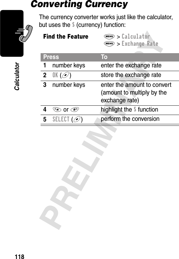 118PRELIMINARYCalculatorConverting CurrencyThe currency converter works just like the calculator, but uses the $ (currency) function:Find the FeatureM&gt; CalculatorM&gt; Exchange RatePress To1number keys enter the exchange rate2OK (+)store the exchange rate3number keys enter the amount to convert (amount to multiply by the exchange rate)4* or #highlight the $ function5SELECT (+)perform the conversion