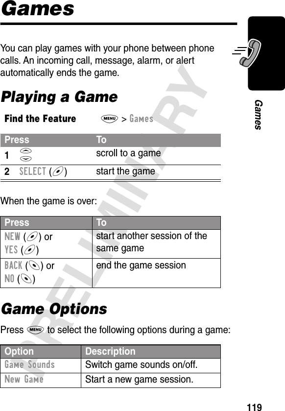 119PRELIMINARYGamesGamesYou can play games with your phone between phone calls. An incoming call, message, alarm, or alert automatically ends the game.Playing a GameWhen the game is over:Game OptionsPress M to select the following options during a game:Find the FeatureM&gt; GamesPress To1S scroll to a game2SELECT (+)start the gamePress ToNEW (+) orYES (+)start another session of the same gameBACK (-) orNO (-)end the game sessionOption DescriptionGame Sounds  Switch game sounds on/off.New Game  Start a new game session.