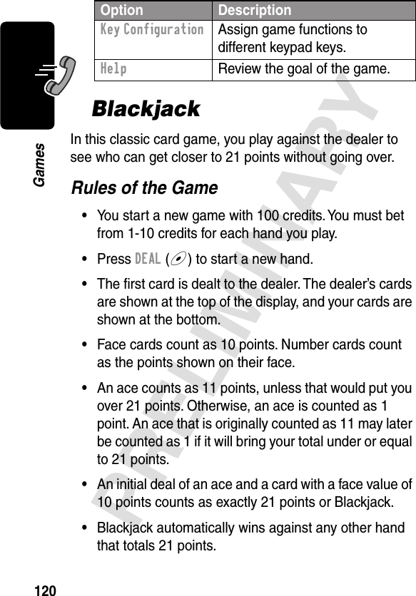 120PRELIMINARYGamesBlackjackIn this classic card game, you play against the dealer to see who can get closer to 21 points without going over.Rules of the Game•You start a new game with 100 credits. You must bet from 1-10 credits for each hand you play.•Press DEAL (+) to start a new hand.•The ﬁrst card is dealt to the dealer. The dealer’s cards are shown at the top of the display, and your cards are shown at the bottom.•Face cards count as 10 points. Number cards count as the points shown on their face.•An ace counts as 11 points, unless that would put you over 21 points. Otherwise, an ace is counted as 1 point. An ace that is originally counted as 11 may later be counted as 1 if it will bring your total under or equal to 21 points.•An initial deal of an ace and a card with a face value of 10 points counts as exactly 21 points or Blackjack.•Blackjack automatically wins against any other hand that totals 21 points.Key Configuration  Assign game functions to different keypad keys.Help  Review the goal of the game.Option Description