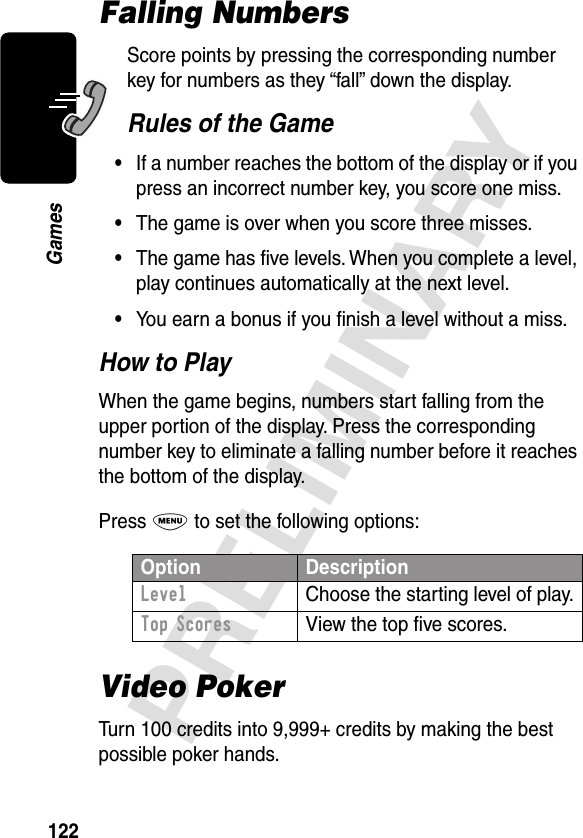 122PRELIMINARYGamesFalling NumbersScore points by pressing the corresponding number key for numbers as they “fall” down the display.Rules of the Game•If a number reaches the bottom of the display or if you press an incorrect number key, you score one miss.•The game is over when you score three misses.•The game has ﬁve levels. When you complete a level, play continues automatically at the next level.•You earn a bonus if you ﬁnish a level without a miss.How to PlayWhen the game begins, numbers start falling from the upper portion of the display. Press the corresponding number key to eliminate a falling number before it reaches the bottom of the display.Press M to set the following options:Video PokerTurn 100 credits into 9,999+ credits by making the best possible poker hands.Option DescriptionLevel  Choose the starting level of play.Top Scores  View the top ﬁve scores.