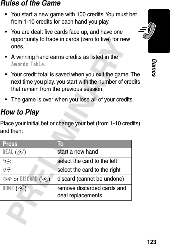 123PRELIMINARYGamesRules of the Game•You start a new game with 100 credits. You must bet from 1-10 credits for each hand you play.•You are dealt ﬁve cards face up, and have one opportunity to trade in cards (zero to ﬁve) for new ones.•A winning hand earns credits as listed in the Awards Table.•Your credit total is saved when you exit the game. The next time you play, you start with the number of credits that remain from the previous session.•The game is over when you lose all of your credits.How to PlayPlace your initial bet or change your bet (from 1-10 credits) and then:Press ToDEAL (+)start a new hand4  select the card to the left6  select the card to the right5 or DISCARD (-)discard (cannot be undone)DONE (+)remove discarded cards and deal replacements