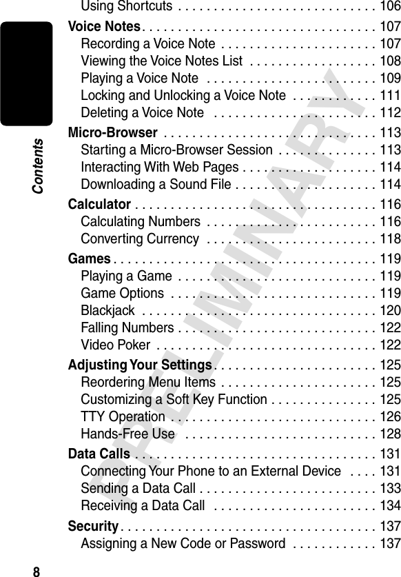 8PRELIMINARYContentsUsing Shortcuts  . . . . . . . . . . . . . . . . . . . . . . . . . . . . 106Voice Notes. . . . . . . . . . . . . . . . . . . . . . . . . . . . . . . . . 107Recording a Voice Note  . . . . . . . . . . . . . . . . . . . . . . 107Viewing the Voice Notes List  . . . . . . . . . . . . . . . . . . 108Playing a Voice Note  . . . . . . . . . . . . . . . . . . . . . . . . 109Locking and Unlocking a Voice Note  . . . . . . . . . . . . 111Deleting a Voice Note   . . . . . . . . . . . . . . . . . . . . . . . 112Micro-Browser  . . . . . . . . . . . . . . . . . . . . . . . . . . . . . . 113Starting a Micro-Browser Session  . . . . . . . . . . . . . . 113Interacting With Web Pages . . . . . . . . . . . . . . . . . . . 114Downloading a Sound File . . . . . . . . . . . . . . . . . . . . 114Calculator . . . . . . . . . . . . . . . . . . . . . . . . . . . . . . . . . . 116Calculating Numbers  . . . . . . . . . . . . . . . . . . . . . . . . 116Converting Currency  . . . . . . . . . . . . . . . . . . . . . . . . 118Games . . . . . . . . . . . . . . . . . . . . . . . . . . . . . . . . . . . . . 119Playing a Game  . . . . . . . . . . . . . . . . . . . . . . . . . . . . 119Game Options  . . . . . . . . . . . . . . . . . . . . . . . . . . . . . 119Blackjack  . . . . . . . . . . . . . . . . . . . . . . . . . . . . . . . . . 120Falling Numbers . . . . . . . . . . . . . . . . . . . . . . . . . . . . 122Video Poker  . . . . . . . . . . . . . . . . . . . . . . . . . . . . . . . 122Adjusting Your  Settings. . . . . . . . . . . . . . . . . . . . . . . 125Reordering Menu Items  . . . . . . . . . . . . . . . . . . . . . . 125Customizing a Soft Key Function . . . . . . . . . . . . . . . 125TTY Operation  . . . . . . . . . . . . . . . . . . . . . . . . . . . . . 126Hands-Free Use   . . . . . . . . . . . . . . . . . . . . . . . . . . . 128Data Calls . . . . . . . . . . . . . . . . . . . . . . . . . . . . . . . . . . 131Connecting Your Phone to an External Device   . . . . 131Sending a Data Call . . . . . . . . . . . . . . . . . . . . . . . . . 133Receiving a Data Call   . . . . . . . . . . . . . . . . . . . . . . . 134Security . . . . . . . . . . . . . . . . . . . . . . . . . . . . . . . . . . . . 137Assigning a New Code or Password  . . . . . . . . . . . . 137