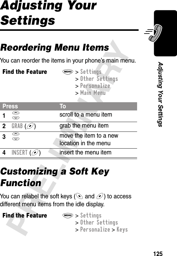 125PRELIMINARYAdjusting Your SettingsAdjusting Your SettingsReordering Menu ItemsYou can reorder the items in your phone’s main menu.Customizing a Soft Key FunctionYou can relabel the soft keys (- and +) to access different menu items from the idle display.Find the FeatureM&gt; Settings &gt; Other Settings &gt; Personalize &gt; Main MenuPress To1S scroll to a menu item2GRAB (+)grab the menu item3S move the item to a new location in the menu4INSERT (+)insert the menu itemFind the FeatureM&gt; Settings &gt; Other Settings &gt; Personalize &gt; Keys