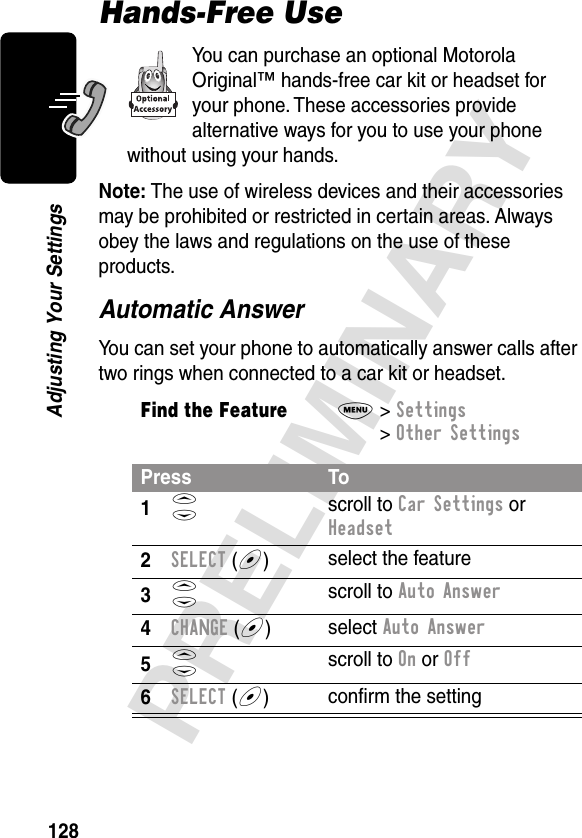 128PRELIMINARYAdjusting Your SettingsHands-Free UseYou can purchase an optional Motorola Original™ hands-free car kit or headset for your phone. These accessories provide alternative ways for you to use your phone without using your hands.Note: The use of wireless devices and their accessories may be prohibited or restricted in certain areas. Always obey the laws and regulations on the use of these products.Automatic AnswerYou can set your phone to automatically answer calls after two rings when connected to a car kit or headset.Find the FeatureM&gt; Settings &gt; Other SettingsPress To1S scroll to Car Settings or Headset2SELECT (+)select the feature3S scroll to Auto Answer4CHANGE (+)select Auto Answer5S scroll to On or Off6SELECT (+)conﬁrm the setting