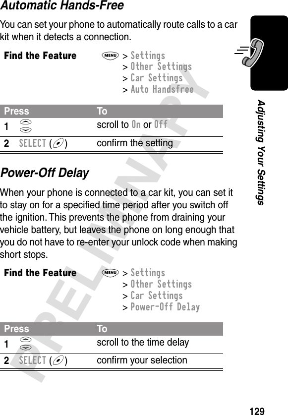 129PRELIMINARYAdjusting Your SettingsAutomatic Hands-FreeYou can set your phone to automatically route calls to a car kit when it detects a connection.Power-Off DelayWhen your phone is connected to a car kit, you can set it to stay on for a speciﬁed time period after you switch off the ignition. This prevents the phone from draining your vehicle battery, but leaves the phone on long enough that you do not have to re-enter your unlock code when making short stops.Find the FeatureM&gt; Settings &gt; Other Settings &gt; Car Settings &gt; Auto HandsfreePress To1S scroll to On or Off2SELECT (+)conﬁrm the settingFind the FeatureM&gt; Settings &gt; Other Settings &gt; Car Settings &gt; Power-Off DelayPress To1S scroll to the time delay2SELECT (+)conﬁrm your selection