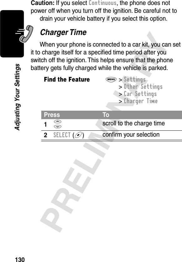 130PRELIMINARYAdjusting Your SettingsCaution: If you select Continuous, the phone does not power off when you turn off the ignition. Be careful not to drain your vehicle battery if you select this option.Charger TimeWhen your phone is connected to a car kit, you can set it to charge itself for a speciﬁed time period after you switch off the ignition. This helps ensure that the phone battery gets fully charged while the vehicle is parked.Find the FeatureM&gt; Settings &gt; Other Settings &gt; Car Settings &gt; Charger TimePress To1S scroll to the charge time2SELECT (+)conﬁrm your selection