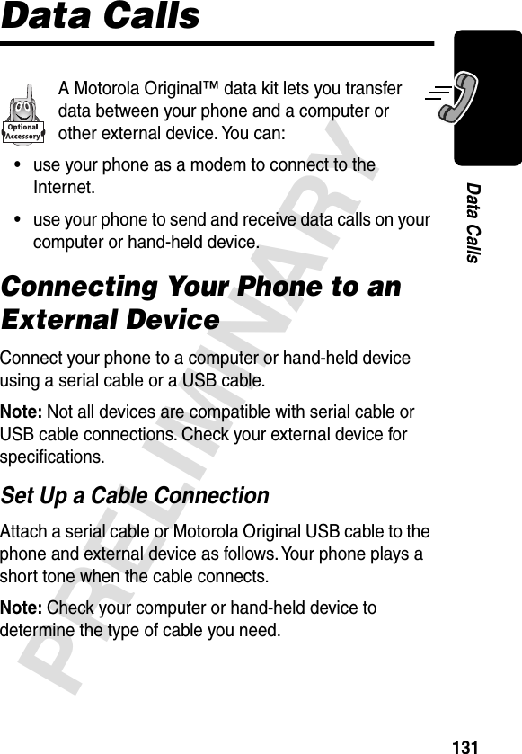 131PRELIMINARYData CallsData CallsA Motorola Original™ data kit lets you transfer data between your phone and a computer or other external device. You can:•use your phone as a modem to connect to the Internet.•use your phone to send and receive data calls on your computer or hand-held device.Connecting Your Phone to an External DeviceConnect your phone to a computer or hand-held device using a serial cable or a USB cable.Note: Not all devices are compatible with serial cable or USB cable connections. Check your external device for speciﬁcations.Set Up a Cable ConnectionAttach a serial cable or Motorola Original USB cable to the phone and external device as follows. Your phone plays a short tone when the cable connects.Note: Check your computer or hand-held device to determine the type of cable you need.