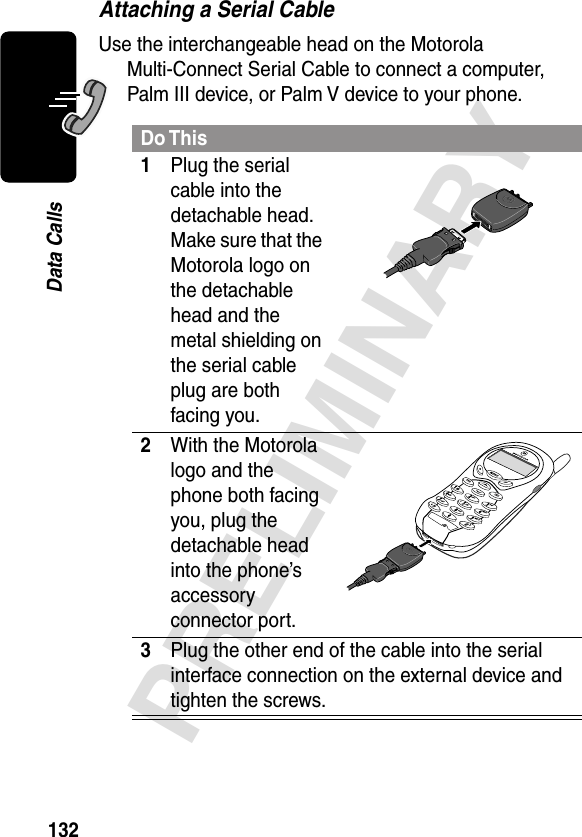 132PRELIMINARYData CallsAttaching a Serial CableUse the interchangeable head on the Motorola Multi-Connect Serial Cable to connect a computer, Palm III device, or Palm V device to your phone.Do This1Plug the serial cable into the detachable head. Make sure that the Motorola logo on the detachable head and the metal shielding on the serial cable plug are both facing you.2With the Motorola logo and the phone both facing you, plug the detachable head into the phone’s accessory connector port.3Plug the other end of the cable into the serial interface connection on the external device and tighten the screws.