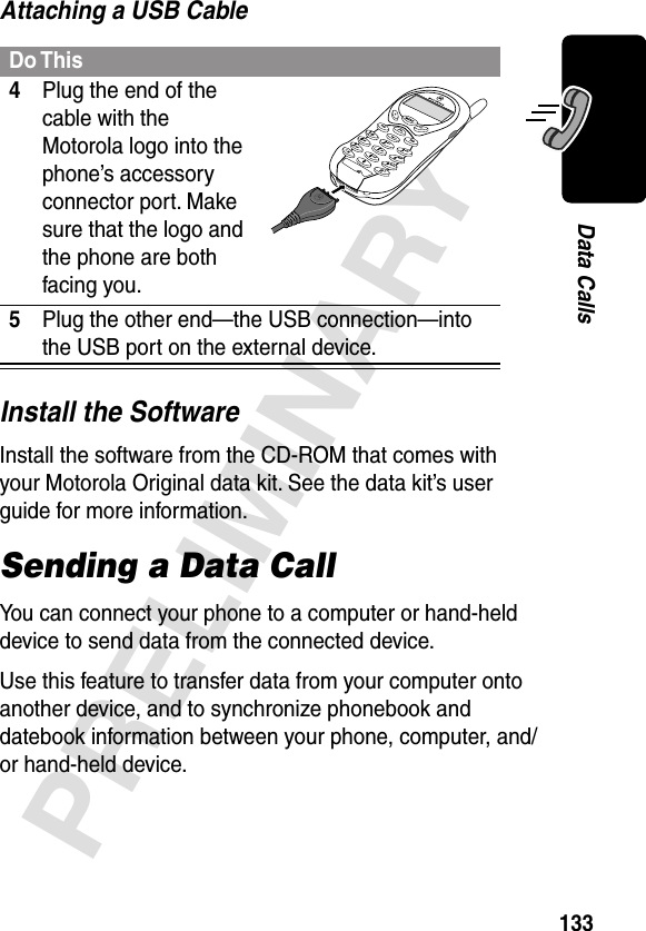 133PRELIMINARYData CallsAttaching a USB CableInstall the SoftwareInstall the software from the CD-ROM that comes with your Motorola Original data kit. See the data kit’s user guide for more information.Sending a Data CallYou can connect your phone to a computer or hand-held device to send data from the connected device.Use this feature to transfer data from your computer onto another device, and to synchronize phonebook and datebook information between your phone, computer, and/or hand-held device.Do This4Plug the end of the cable with the Motorola logo into the phone’s accessory connector port. Make sure that the logo and the phone are both facing you.5Plug the other end—the USB connection—into the USB port on the external device.