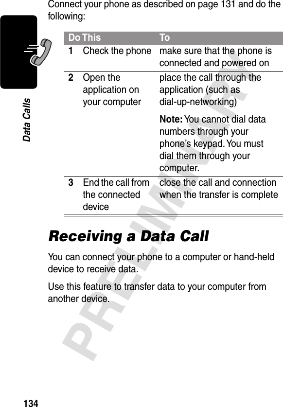 134PRELIMINARYData CallsConnect your phone as described on page 131 and do the following:Receiving a Data CallYou can connect your phone to a computer or hand-held device to receive data.Use this feature to transfer data to your computer from another device.Do This To1Check the phone make sure that the phone is connected and powered on2Open the application on your computerplace the call through the application (such as dial-up-networking)Note: You cannot dial data numbers through your phone’s keypad. You must dial them through your computer.3End the call from the connected deviceclose the call and connection when the transfer is complete