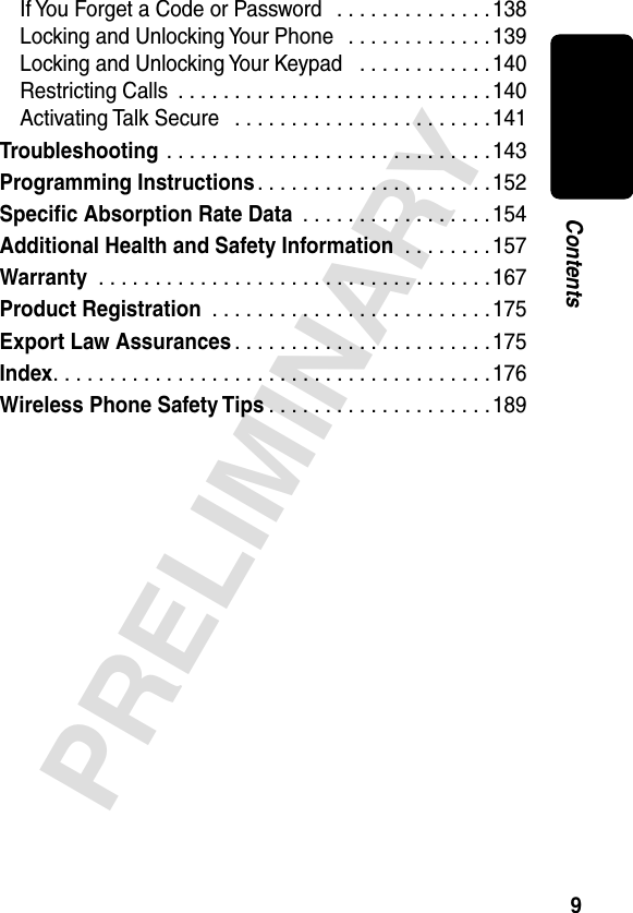9PRELIMINARYContentsIf You Forget a Code or Password   . . . . . . . . . . . . . . 138Locking and Unlocking Your Phone   . . . . . . . . . . . . .139Locking and Unlocking Your Keypad   . . . . . . . . . . . .140Restricting Calls  . . . . . . . . . . . . . . . . . . . . . . . . . . . .140Activating Talk Secure   . . . . . . . . . . . . . . . . . . . . . . . 141Troubleshooting . . . . . . . . . . . . . . . . . . . . . . . . . . . . . 143Programming Instructions. . . . . . . . . . . . . . . . . . . . .152Speciﬁc Absorption Rate Data  . . . . . . . . . . . . . . . . .154Additional Health and Safety Information  . . . . . . . .157Warranty  . . . . . . . . . . . . . . . . . . . . . . . . . . . . . . . . . . .167Product Registration  . . . . . . . . . . . . . . . . . . . . . . . . .175Export Law Assurances . . . . . . . . . . . . . . . . . . . . . . .175Index. . . . . . . . . . . . . . . . . . . . . . . . . . . . . . . . . . . . . . .176Wireless Phone Safety Tips . . . . . . . . . . . . . . . . . . . .189