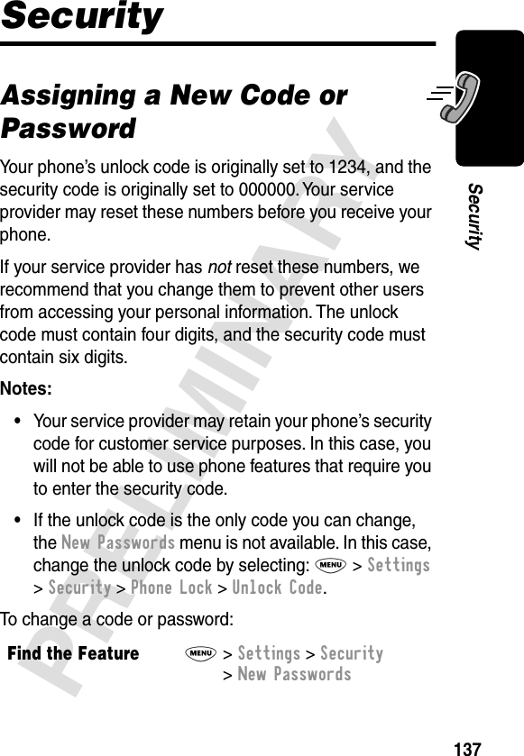 137PRELIMINARYSecuritySecurityAssigning a New Code or PasswordYour phone’s unlock code is originally set to 1234, and the security code is originally set to 000000. Your service provider may reset these numbers before you receive your phone.If your service provider has not reset these numbers, we recommend that you change them to prevent other users from accessing your personal information. The unlock code must contain four digits, and the security code must contain six digits.Notes: •Your service provider may retain your phone’s security code for customer service purposes. In this case, you will not be able to use phone features that require you to enter the security code.•If the unlock code is the only code you can change, the New Passwords menu is not available. In this case, change the unlock code by selecting: M &gt; Settings &gt; Security &gt; Phone Lock &gt; Unlock Code.To change a code or password:Find the FeatureM&gt; Settings &gt; Security &gt; New Passwords