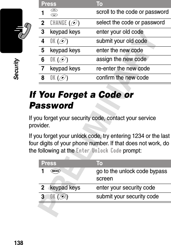 138PRELIMINARYSecurityIf You Forget a Code or PasswordIf you forget your security code, contact your service provider.If you forget your unlock code, try entering 1234 or the last four digits of your phone number. If that does not work, do the following at the Enter Unlock Code prompt:Press To1S scroll to the code or password2CHANGE (+)select the code or password3keypad keys enter your old code4OK (+)submit your old code5keypad keys enter the new code6OK (+)assign the new code7keypad keys re-enter the new code8OK (+)conﬁrm the new codePress To1M  go to the unlock code bypass screen2keypad keys enter your security code3OK (+)submit your security code