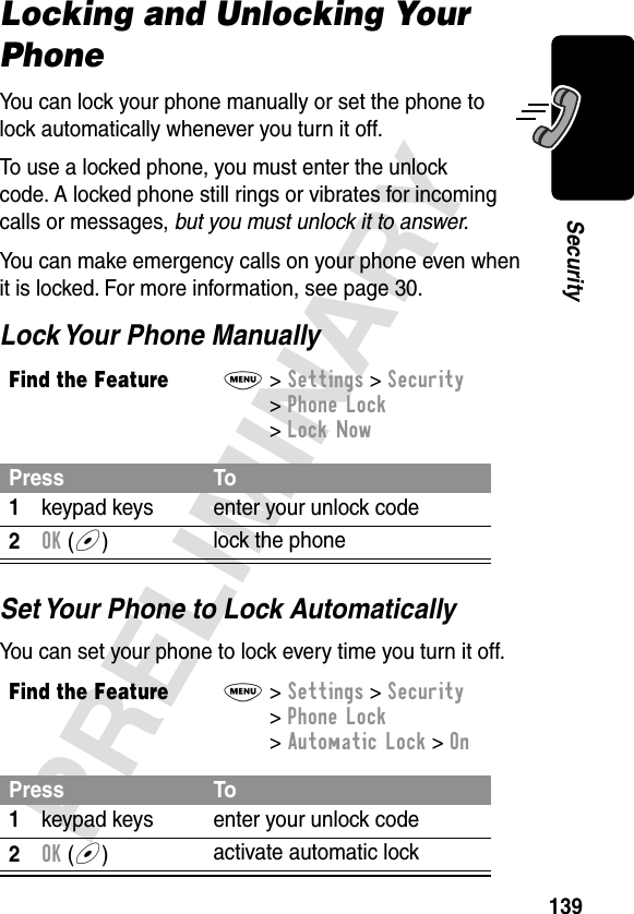 139PRELIMINARYSecurityLocking and Unlocking Your PhoneYou can lock your phone manually or set the phone to lock automatically whenever you turn it off.To use a locked phone, you must enter the unlock code. A locked phone still rings or vibrates for incoming calls or messages, but you must unlock it to answer.You can make emergency calls on your phone even when it is locked. For more information, see page 30.Lock Your Phone ManuallySet Your Phone to Lock AutomaticallyYou can set your phone to lock every time you turn it off.Find the FeatureM&gt; Settings &gt; Security &gt; Phone Lock &gt; Lock NowPress To1keypad keys enter your unlock code2OK (+)lock the phoneFind the FeatureM&gt; Settings &gt; Security &gt; Phone Lock &gt; Automatic Lock &gt; OnPress To1keypad keys enter your unlock code2OK (+)activate automatic lock