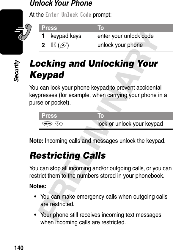 140PRELIMINARYSecurityUnlock Your  PhoneAt the Enter Unlock Code prompt:Locking and Unlocking Your KeypadYou can lock your phone keypad to prevent accidental keypresses (for example, when carrying your phone in a purse or pocket).Note: Incoming calls and messages unlock the keypad.Restricting CallsYou can stop all incoming and/or outgoing calls, or you can restrict them to the numbers stored in your phonebook.Notes: •You can make emergency calls when outgoing calls are restricted.•Your phone still receives incoming text messages when incoming calls are restricted.Press To1keypad keys enter your unlock code2OK (+)unlock your phonePress ToM *lock or unlock your keypad