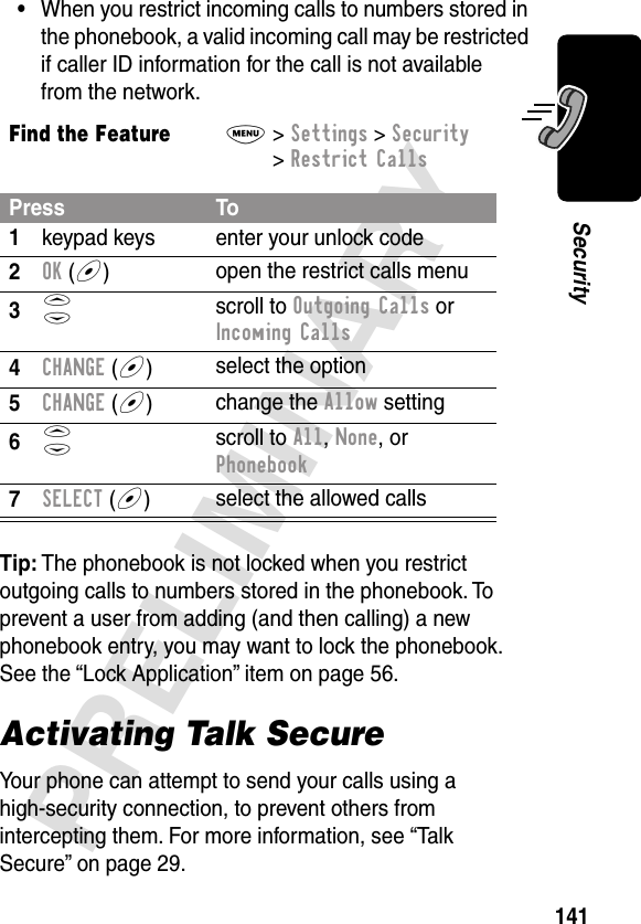 141PRELIMINARYSecurity•When you restrict incoming calls to numbers stored in the phonebook, a valid incoming call may be restricted if caller ID information for the call is not available from the network.Tip: The phonebook is not locked when you restrict outgoing calls to numbers stored in the phonebook. To prevent a user from adding (and then calling) a new phonebook entry, you may want to lock the phonebook. See the “Lock Application” item on page 56.Find the FeatureM&gt; Settings &gt; Security &gt; Restrict CallsPress To1keypad keys enter your unlock code2OK (+)open the restrict calls menu3S scroll to Outgoing Calls or Incoming Calls4CHANGE (+)select the option5CHANGE (+)change the Allow setting6S scroll to All, None, or Phonebook7SELECT (+)select the allowed callsActivating Talk SecureYour phone can attempt to send your calls using a high-security connection, to prevent others from intercepting them. For more information, see “Talk Secure” on page 29.