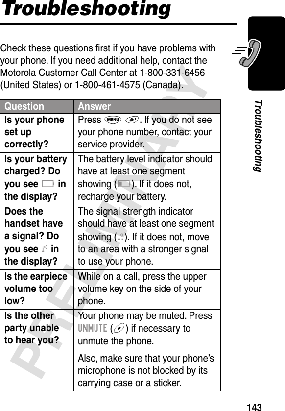 143PRELIMINARYTroubleshootingTroubleshootingCheck these questions ﬁrst if you have problems with your phone. If you need additional help, contact the Motorola Customer Call Center at 1-800-331-6456 (United States) or 1-800-461-4575 (Canada).Question AnswerIs your phone set up correctly? Press M #. If you do not see your phone number, contact your service provider.Is your battery charged? Do you see B in the display? The battery level indicator should have at least one segment showing (C). If it does not, recharge your battery.Does the handset have a signal? Do you see j in the display? The signal strength indicator should have at least one segment showing (1). If it does not, move to an area with a stronger signal to use your phone.Is the earpiece volume too low? While on a call, press the upper volume key on the side of your phone.Is the other party unable to hear you? Your phone may be muted. Press UNMUTE (+) if necessary to unmute the phone.Also, make sure that your phone’s microphone is not blocked by its carrying case or a sticker.