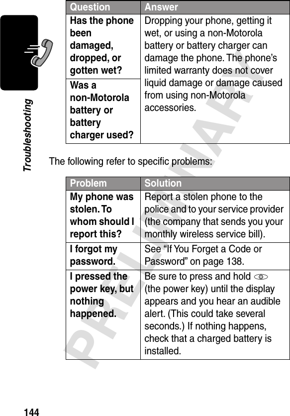 144PRELIMINARYTroubleshootingThe following refer to speciﬁc problems:Has the phone been damaged, dropped, or gotten wet? Dropping your phone, getting it wet, or using a non-Motorola battery or battery charger can damage the phone. The phone’s limited warranty does not cover liquid damage or damage caused from using non-Motorola accessories.Was a non-Motorola battery or battery charger used? Problem SolutionMy phone was stolen. To whom should I report this? Report a stolen phone to the police and to your service provider (the company that sends you your monthly wireless service bill).I forgot my password.See “If You Forget a Code or Password” on page 138.I pressed the power key, but nothing happened. Be sure to press and hold P (the power key) until the display appears and you hear an audible alert. (This could take several seconds.) If nothing happens, check that a charged battery is installed.Question Answer