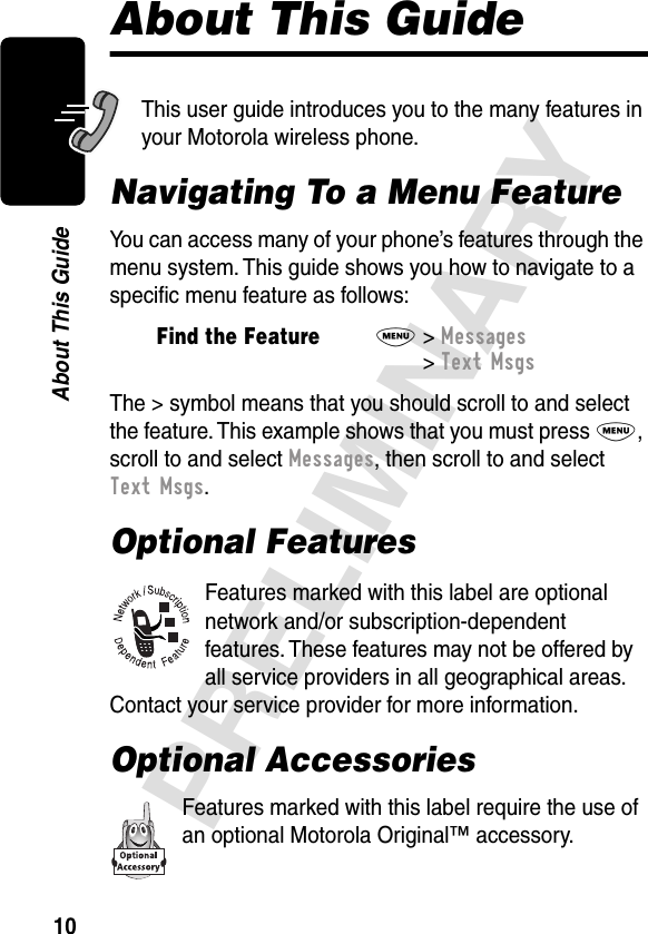 10PRELIMINARYAbout This GuideAbout This GuideThis user guide introduces you to the many features in your Motorola wireless phone.Navigating To a Menu FeatureYou can access many of your phone’s features through the menu system. This guide shows you how to navigate to a speciﬁc menu feature as follows:The &gt; symbol means that you should scroll to and select the feature. This example shows that you must press M, scroll to and select Messages, then scroll to and select Text Msgs.Optional FeaturesFeatures marked with this label are optional network and/or subscription-dependent features. These features may not be offered by all service providers in all geographical areas. Contact your service provider for more information.Optional AccessoriesFeatures marked with this label require the use of an optional Motorola Original™ accessory.Find the FeatureM&gt; Messages &gt; Text Msgs