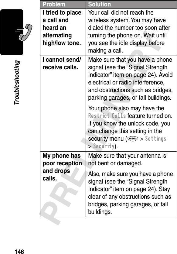 146PRELIMINARYTroubleshootingI tried to place a call and heard an alternating high/low tone. Your call did not reach the wireless system. You may have dialed the number too soon after turning the phone on. Wait until you see the idle display before making a call.I cannot send/receive calls. Make sure that you have a phone signal (see the “Signal Strength Indicator” item on page 24). Avoid electrical or radio interference, and obstructions such as bridges, parking garages, or tall buildings.Your phone also may have the Restrict Calls feature turned on. If you know the unlock code, you can change this setting in the security menu (M &gt; Settings &gt; Security).My phone has poor reception and drops calls. Make sure that your antenna is not bent or damaged.Also, make sure you have a phone signal (see the “Signal Strength Indicator” item on page 24). Stay clear of any obstructions such as bridges, parking garages, or tall buildings.Problem Solution