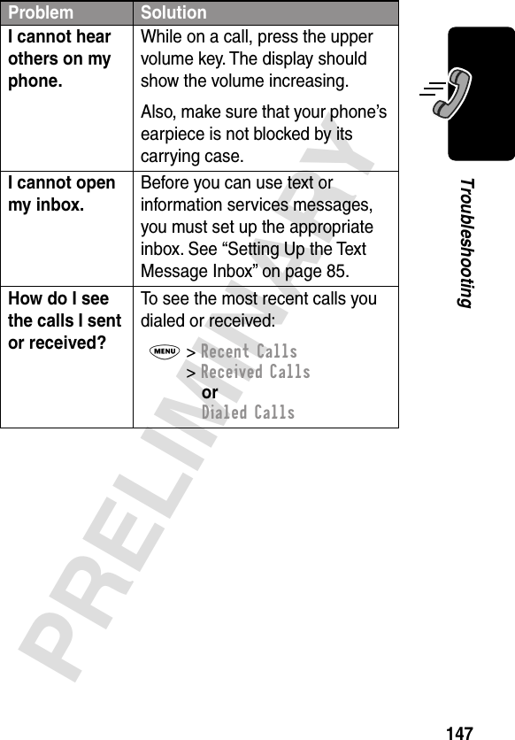 147PRELIMINARYTroubleshootingI cannot hear others on my phone. While on a call, press the upper volume key. The display should show the volume increasing.Also, make sure that your phone’s earpiece is not blocked by its carrying case.I cannot open my inbox. Before you can use text or information services messages, you must set up the appropriate inbox. See “Setting Up the Text Message Inbox” on page 85.How do I see the calls I sent or received? To see the most recent calls you dialed or received:M&gt; Recent Calls&gt; Received CallsorDialed CallsProblem Solution