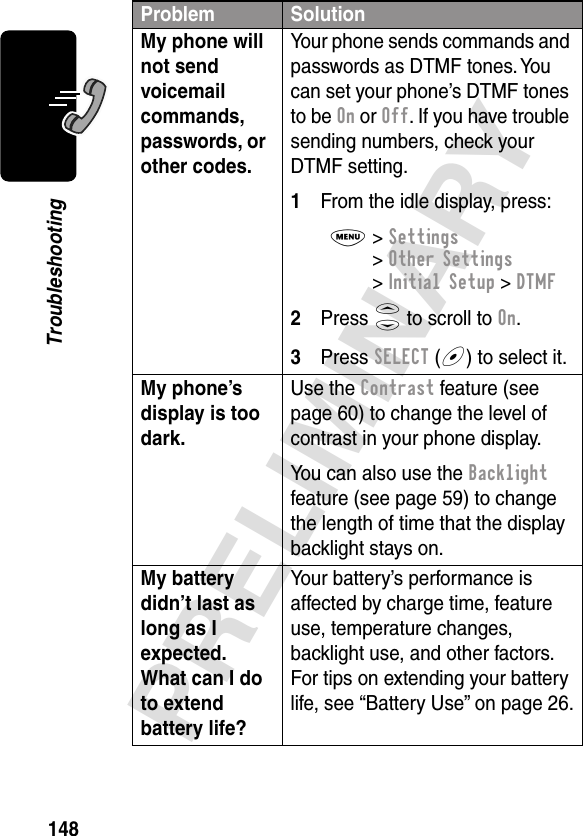 148PRELIMINARYTroubleshootingMy phone will not send voicemail commands, passwords, or other codes. Your phone sends commands and passwords as DTMF tones. You can set your phone’s DTMF tones to be On or Off. If you have trouble sending numbers, check your DTMF setting.1From the idle display, press:M&gt; Settings &gt; Other Settings &gt; Initial Setup &gt; DTMF2Press S to scroll to On.3Press SELECT (+) to select it.My phone’s display is too dark. Use the Contrast feature (see page 60) to change the level of contrast in your phone display.You can also use the Backlight feature (see page 59) to change the length of time that the display backlight stays on. My battery didn’t last as long as I expected. What can I do to extend battery life? Your battery’s performance is affected by charge time, feature use, temperature changes, backlight use, and other factors. For tips on extending your battery life, see “Battery Use” on page 26.Problem Solution