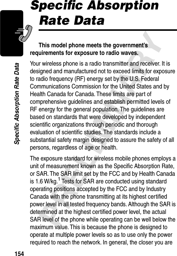 154PRELIMINARYSpecific Absorption Rate DataSpeciﬁc Absorption Rate DataThis model phone meets the government’s requirements for exposure to radio waves. Your wireless phone is a radio transmitter and receiver. It is designed and manufactured not to exceed limits for exposure to radio frequency (RF) energy set by the U.S. Federal Communications Commission for the United States and by Health Canada for Canada. These limits are part of comprehensive guidelines and establish permitted levels of RF energy for the general population. The guidelines are based on standards that were developed by independent scientiﬁc organizations through periodic and thorough evaluation of scientiﬁc studies. The standards include a substantial safety margin designed to assure the safety of all persons, regardless of age or health.The exposure standard for wireless mobile phones employs a unit of measurement known as the Speciﬁc Absorption Rate, or SAR. The SAR limit set by the FCC and by Health Canada is 1.6 W/kg.1 Tests for SAR are conducted using standard operating positions accepted by the FCC and by Industry Canada with the phone transmitting at its highest certiﬁed power level in all tested frequency bands. Although the SAR is determined at the highest certiﬁed power level, the actual SAR level of the phone while operating can be well below the maximum value. This is because the phone is designed to operate at multiple power levels so as to use only the power required to reach the network. In general, the closer you are 