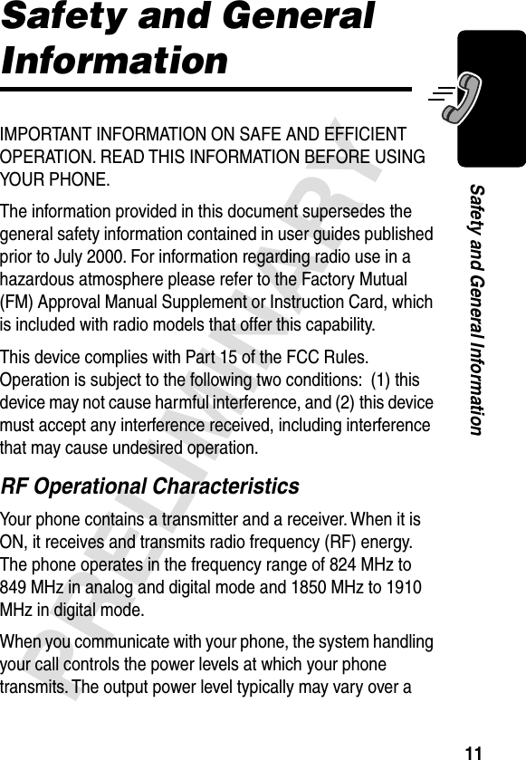 11PRELIMINARYSafety and General InformationSafety and General InformationIMPORTANT INFORMATION ON SAFE AND EFFICIENT OPERATION. READ THIS INFORMATION BEFORE USING YOUR PHONE.The information provided in this document supersedes the general safety information contained in user guides published prior to July 2000. For information regarding radio use in a hazardous atmosphere please refer to the Factory Mutual (FM) Approval Manual Supplement or Instruction Card, which is included with radio models that offer this capability.This device complies with Part 15 of the FCC Rules. Operation is subject to the following two conditions:  (1) this device may not cause harmful interference, and (2) this device must accept any interference received, including interference that may cause undesired operation.RF Operational CharacteristicsYour phone contains a transmitter and a receiver. When it is ON, it receives and transmits radio frequency (RF) energy. The phone operates in the frequency range of 824 MHz to 849 MHz in analog and digital mode and 1850 MHz to 1910 MHz in digital mode.When you communicate with your phone, the system handling your call controls the power levels at which your phone transmits. The output power level typically may vary over a 