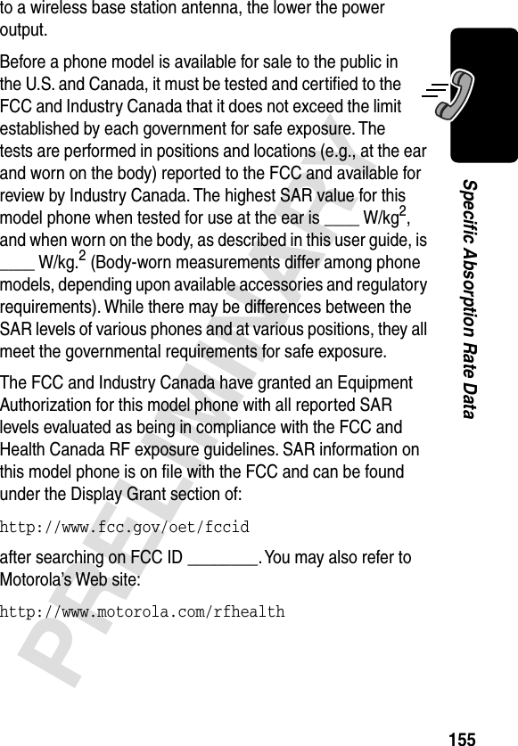 155PRELIMINARYSpecific Absorption Rate Datato a wireless base station antenna, the lower the power output.Before a phone model is available for sale to the public in the U.S. and Canada, it must be tested and certiﬁed to the FCC and Industry Canada that it does not exceed the limit established by each government for safe exposure. The tests are performed in positions and locations (e.g., at the ear and worn on the body) reported to the FCC and available for review by Industry Canada. The highest SAR value for this model phone when tested for use at the ear is ____ W/kg2, and when worn on the body, as described in this user guide, is ____ W/kg.2 (Body-worn measurements differ among phone models, depending upon available accessories and regulatory requirements). While there may be differences between the SAR levels of various phones and at various positions, they all meet the governmental requirements for safe exposure.The FCC and Industry Canada have granted an Equipment Authorization for this model phone with all reported SAR levels evaluated as being in compliance with the FCC and Health Canada RF exposure guidelines. SAR information on this model phone is on ﬁle with the FCC and can be found under the Display Grant section of:http://www.fcc.gov/oet/fccid after searching on FCC ID ________. You may also refer to Motorola’s Web site:http://www.motorola.com/rfhealth 