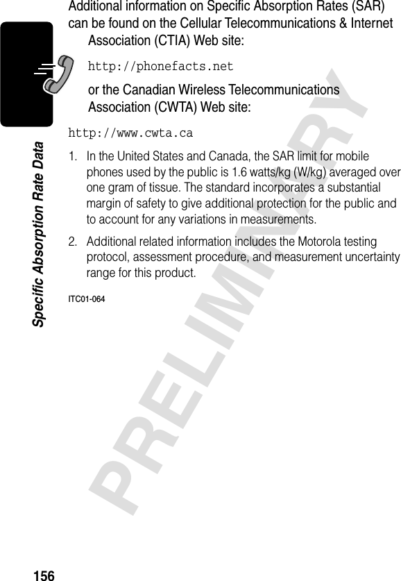 156PRELIMINARYSpecific Absorption Rate DataAdditional information on Speciﬁc Absorption Rates (SAR) can be found on the Cellular Telecommunications &amp; Internet Association (CTIA) Web site: http://phonefacts.net or the Canadian Wireless Telecommunications Association (CWTA) Web site: http://www.cwta.ca1. In the United States and Canada, the SAR limit for mobile phones used by the public is 1.6 watts/kg (W/kg) averaged over one gram of tissue. The standard incorporates a substantial margin of safety to give additional protection for the public and to account for any variations in measurements.2. Additional related information includes the Motorola testing protocol, assessment procedure, and measurement uncertainty range for this product.ITC01-064