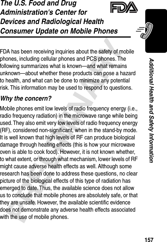 157PRELIMINARYAdditional Health and Safety InformationThe U.S. Food and Drug Administration&apos;s Center for Devices and Radiological HealthConsumer Update on Mobile PhonesAdditional Health and Safety InformationFDA has been receiving inquiries about the safety of mobile phones, including cellular phones and PCS phones. The following summarizes what is known—and what remains unknown—about whether these products can pose a hazard to health, and what can be done to minimize any potential risk. This information may be used to respond to questions.Why the concern?Mobile phones emit low levels of radio frequency energy (i.e., radio frequency radiation) in the microwave range while being used. They also emit very low levels of radio frequency energy (RF), considered non-signiﬁcant, when in the stand-by mode. It is well known that high levels of RF can produce biological damage through heating effects (this is how your microwave oven is able to cook food). However, it is not known whether, to what extent, or through what mechanism, lower levels of RF might cause adverse health effects as well. Although some research has been done to address these questions, no clear picture of the biological effects of this type of radiation has emerged to date. Thus, the available science does not allow us to conclude that mobile phones are absolutely safe, or that they are unsafe. However, the available scientiﬁc evidence does not demonstrate any adverse health effects associated with the use of mobile phones.