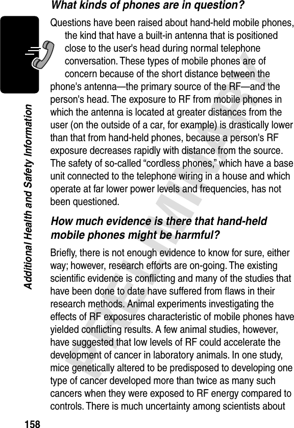 158PRELIMINARYAdditional Health and Safety InformationWhat kinds of phones are in question?Questions have been raised about hand-held mobile phones, the kind that have a built-in antenna that is positioned close to the user&apos;s head during normal telephone conversation. These types of mobile phones are of concern because of the short distance between the phone&apos;s antenna—the primary source of the RF—and the person&apos;s head. The exposure to RF from mobile phones in which the antenna is located at greater distances from the user (on the outside of a car, for example) is drastically lower than that from hand-held phones, because a person&apos;s RF exposure decreases rapidly with distance from the source. The safety of so-called “cordless phones,” which have a base unit connected to the telephone wiring in a house and which operate at far lower power levels and frequencies, has not been questioned.How much evidence is there that hand-held mobile phones might be harmful?Brieﬂy, there is not enough evidence to know for sure, either way; however, research efforts are on-going. The existing scientiﬁc evidence is conﬂicting and many of the studies that have been done to date have suffered from ﬂaws in their research methods. Animal experiments investigating the effects of RF exposures characteristic of mobile phones have yielded conﬂicting results. A few animal studies, however, have suggested that low levels of RF could accelerate the development of cancer in laboratory animals. In one study, mice genetically altered to be predisposed to developing one type of cancer developed more than twice as many such cancers when they were exposed to RF energy compared to controls. There is much uncertainty among scientists about 