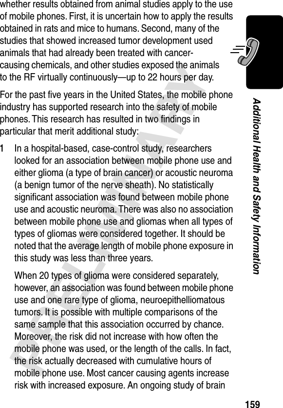 159PRELIMINARYAdditional Health and Safety Informationwhether results obtained from animal studies apply to the use of mobile phones. First, it is uncertain how to apply the results obtained in rats and mice to humans. Second, many of the studies that showed increased tumor development used animals that had already been treated with cancer-causing chemicals, and other studies exposed the animals to the RF virtually continuously—up to 22 hours per day.For the past ﬁve years in the United States, the mobile phone industry has supported research into the safety of mobile phones. This research has resulted in two ﬁndings in particular that merit additional study:1In a hospital-based, case-control study, researchers looked for an association between mobile phone use and either glioma (a type of brain cancer) or acoustic neuroma (a benign tumor of the nerve sheath). No statistically signiﬁcant association was found between mobile phone use and acoustic neuroma. There was also no association between mobile phone use and gliomas when all types of types of gliomas were considered together. It should be noted that the average length of mobile phone exposure in this study was less than three years.When 20 types of glioma were considered separately, however, an association was found between mobile phone use and one rare type of glioma, neuroepithelliomatous tumors. It is possible with multiple comparisons of the same sample that this association occurred by chance. Moreover, the risk did not increase with how often the mobile phone was used, or the length of the calls. In fact, the risk actually decreased with cumulative hours of mobile phone use. Most cancer causing agents increase risk with increased exposure. An ongoing study of brain 