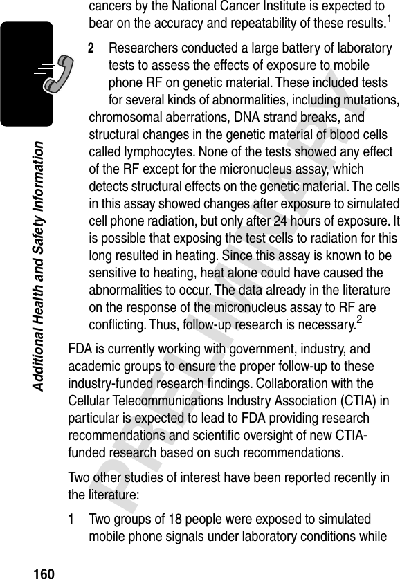 160PRELIMINARYAdditional Health and Safety Informationcancers by the National Cancer Institute is expected to bear on the accuracy and repeatability of these results.12Researchers conducted a large battery of laboratory tests to assess the effects of exposure to mobile phone RF on genetic material. These included tests for several kinds of abnormalities, including mutations, chromosomal aberrations, DNA strand breaks, and structural changes in the genetic material of blood cells called lymphocytes. None of the tests showed any effect of the RF except for the micronucleus assay, which detects structural effects on the genetic material. The cells in this assay showed changes after exposure to simulated cell phone radiation, but only after 24 hours of exposure. It is possible that exposing the test cells to radiation for this long resulted in heating. Since this assay is known to be sensitive to heating, heat alone could have caused the abnormalities to occur. The data already in the literature on the response of the micronucleus assay to RF are conﬂicting. Thus, follow-up research is necessary.2FDA is currently working with government, industry, and academic groups to ensure the proper follow-up to these industry-funded research ﬁndings. Collaboration with the Cellular Telecommunications Industry Association (CTIA) in particular is expected to lead to FDA providing research recommendations and scientiﬁc oversight of new CTIA-funded research based on such recommendations.Two other studies of interest have been reported recently in the literature:1Two groups of 18 people were exposed to simulated mobile phone signals under laboratory conditions while 