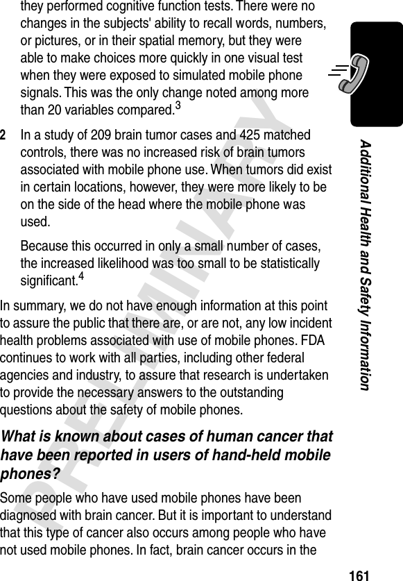 161PRELIMINARYAdditional Health and Safety Informationthey performed cognitive function tests. There were no changes in the subjects&apos; ability to recall words, numbers, or pictures, or in their spatial memory, but they were able to make choices more quickly in one visual test when they were exposed to simulated mobile phone signals. This was the only change noted among more than 20 variables compared.32In a study of 209 brain tumor cases and 425 matched controls, there was no increased risk of brain tumors associated with mobile phone use. When tumors did exist in certain locations, however, they were more likely to be on the side of the head where the mobile phone was used.Because this occurred in only a small number of cases, the increased likelihood was too small to be statistically signiﬁcant.4In summary, we do not have enough information at this point to assure the public that there are, or are not, any low incident health problems associated with use of mobile phones. FDA continues to work with all parties, including other federal agencies and industry, to assure that research is undertaken to provide the necessary answers to the outstanding questions about the safety of mobile phones.What is known about cases of human cancer that have been reported in users of hand-held mobile phones?Some people who have used mobile phones have been diagnosed with brain cancer. But it is important to understand that this type of cancer also occurs among people who have not used mobile phones. In fact, brain cancer occurs in the 