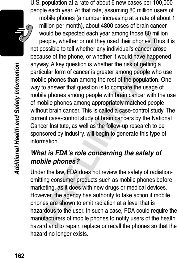 162PRELIMINARYAdditional Health and Safety InformationU.S. population at a rate of about 6 new cases per 100,000 people each year. At that rate, assuming 80 million users of mobile phones (a number increasing at a rate of about 1 million per month), about 4800 cases of brain cancer would be expected each year among those 80 million people, whether or not they used their phones. Thus it is not possible to tell whether any individual&apos;s cancer arose because of the phone, or whether it would have happened anyway. A key question is whether the risk of getting a particular form of cancer is greater among people who use mobile phones than among the rest of the population. One way to answer that question is to compare the usage of mobile phones among people with brain cancer with the use of mobile phones among appropriately matched people without brain cancer. This is called a case-control study. The current case-control study of brain cancers by the National Cancer Institute, as well as the follow-up research to be sponsored by industry, will begin to generate this type of information.What is FDA&apos;s role concerning the safety of mobile phones?Under the law, FDA does not review the safety of radiation-emitting consumer products such as mobile phones before marketing, as it does with new drugs or medical devices. However, the agency has authority to take action if mobile phones are shown to emit radiation at a level that is hazardous to the user. In such a case, FDA could require the manufacturers of mobile phones to notify users of the health hazard and to repair, replace or recall the phones so that the hazard no longer exists.