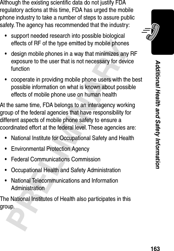 163PRELIMINARYAdditional Health and Safety InformationAlthough the existing scientiﬁc data do not justify FDA regulatory actions at this time, FDA has urged the mobile phone industry to take a number of steps to assure public safety. The agency has recommended that the industry:•support needed research into possible biological effects of RF of the type emitted by mobile phones•design mobile phones in a way that minimizes any RF exposure to the user that is not necessary for device function•cooperate in providing mobile phone users with the best possible information on what is known about possible effects of mobile phone use on human healthAt the same time, FDA belongs to an interagency working group of the federal agencies that have responsibility for different aspects of mobile phone safety to ensure a coordinated effort at the federal level. These agencies are:•National Institute for Occupational Safety and Health•Environmental Protection Agency•Federal Communications Commission•Occupational Health and Safety Administration•National Telecommunications and Information AdministrationThe National Institutes of Health also participates in this group.