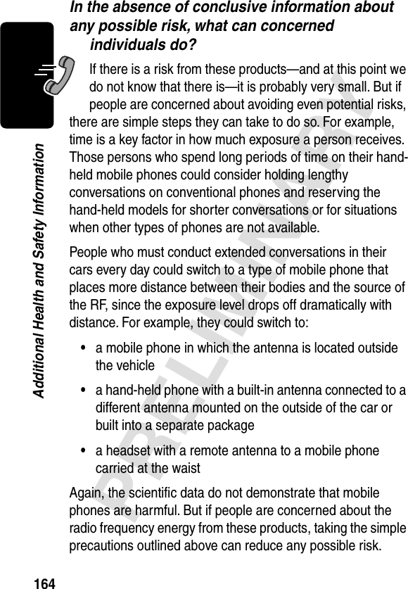 164PRELIMINARYAdditional Health and Safety InformationIn the absence of conclusive information about any possible risk, what can concerned individuals do?If there is a risk from these products—and at this point we do not know that there is—it is probably very small. But if people are concerned about avoiding even potential risks, there are simple steps they can take to do so. For example, time is a key factor in how much exposure a person receives. Those persons who spend long periods of time on their hand-held mobile phones could consider holding lengthy conversations on conventional phones and reserving the hand-held models for shorter conversations or for situations when other types of phones are not available.People who must conduct extended conversations in their cars every day could switch to a type of mobile phone that places more distance between their bodies and the source of the RF, since the exposure level drops off dramatically with distance. For example, they could switch to:•a mobile phone in which the antenna is located outside the vehicle•a hand-held phone with a built-in antenna connected to a different antenna mounted on the outside of the car or built into a separate package•a headset with a remote antenna to a mobile phone carried at the waist Again, the scientiﬁc data do not demonstrate that mobile phones are harmful. But if people are concerned about the radio frequency energy from these products, taking the simple precautions outlined above can reduce any possible risk.