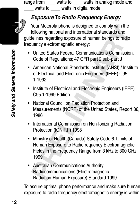 12PRELIMINARYSafety and General Informationrange from ____ watts to ____ watts in analog mode and ____ watts to ____ watts in digital mode.Exposure To Radio Frequency EnergyYour Motorola phone is designed to comply with the following national and international standards and guidelines regarding exposure of human beings to radio frequency electromagnetic energy:•United States Federal Communications Commission, Code of Regulations; 47 CFR part 2 sub-part J•American National Standards Institute (ANSI) / Institute of Electrical and Electronic Engineers (IEEE) C95. 1-1992•Institute of Electrical and Electronic Engineers (IEEE) C95.1-1999 Edition•National Council on Radiation Protection and Measurements (NCRP) of the United States, Report 86, 1986•International Commission on Non-Ionizing Radiation Protection (ICNIRP) 1998•Ministry of Health (Canada) Safety Code 6. Limits of Human Exposure to Radiofrequency Electromagnetic Fields in the Frequency Range from 3 kHz to 300 GHz, 1999•Australian Communications Authority Radiocommunications (Electromagnetic Radiation-Human Exposure) Standard 1999To assure optimal phone performance and make sure human exposure to radio frequency electromagnetic energy is within 