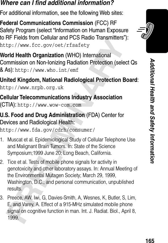 165PRELIMINARYAdditional Health and Safety InformationWhere can I ﬁnd additional information?For additional information, see the following Web sites:Federal Communications Commission (FCC) RF Safety Program (select “Information on Human Exposure to RF Fields from Cellular and PCS Radio Transmitters”):http://www.fcc.gov/oet/rfsafety World Health Organization (WHO) International Commission on Non-Ionizing Radiation Protection (select Qs &amp; As): http://www.who.int/emf United Kingdom, National Radiological Protection Board:http://www.nrpb.org.uk Cellular Telecommunications Industry Association (CTIA): http://www.wow-com.com U.S. Food and Drug Administration (FDA) Center for Devices and Radiological Health:http://www.fda.gov/cdrh/consumer/1. Muscat et al. Epidemiological Study of Cellular Telephone Use and Malignant Brain Tumors. In: State of the Science Symposium;1999 June 20; Long Beach, California.2. Tice et al. Tests of mobile phone signals for activity in genotoxicity and other laboratory assays. In: Annual Meeting of the Environmental Mutagen Society; March 29, 1999, Washington, D.C.; and personal communication, unpublished results.3. Preece, AW, Iwi, G, Davies-Smith, A, Wesnes, K, Butler, S, Lim, E, and Varey, A. Effect of a 915-MHz simulated mobile phone signal on cognitive function in man. Int. J. Radiat. Biol., April 8, 1999.