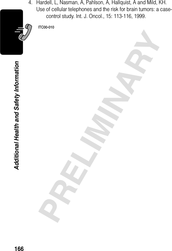 166PRELIMINARYAdditional Health and Safety Information4. Hardell, L, Nasman, A, Pahlson, A, Hallquist, A and Mild, KH. Use of cellular telephones and the risk for brain tumors: a case-control study. Int. J. Oncol., 15: 113-116, 1999.ITC00-010