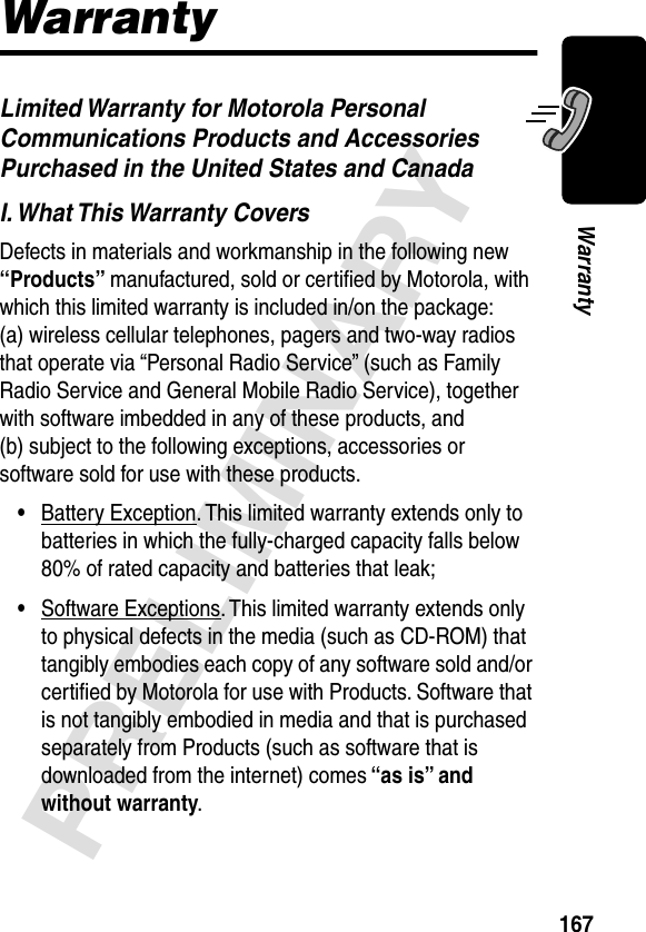 167PRELIMINARYWarrantyWarrantyLimited Warranty for Motorola Personal Communications Products and Accessories Purchased in the United States and CanadaI. What This Warranty CoversDefects in materials and workmanship in the following new “Products” manufactured, sold or certiﬁed by Motorola, with which this limited warranty is included in/on the package: (a) wireless cellular telephones, pagers and two-way radios that operate via “Personal Radio Service” (such as Family Radio Service and General Mobile Radio Service), together with software imbedded in any of these products, and (b) subject to the following exceptions, accessories or software sold for use with these products.•Battery Exception. This limited warranty extends only to batteries in which the fully-charged capacity falls below 80% of rated capacity and batteries that leak;•Software Exceptions. This limited warranty extends only to physical defects in the media (such as CD-ROM) that tangibly embodies each copy of any software sold and/or certiﬁed by Motorola for use with Products. Software that is not tangibly embodied in media and that is purchased separately from Products (such as software that is downloaded from the internet) comes “as is” and without warranty.