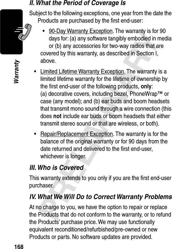 168PRELIMINARYWarrantyII. What the Period of Coverage IsSubject to the following exceptions, one year from the date the Products are purchased by the ﬁrst end-user:•90-Day Warranty Exception. The warranty is for 90 days for: (a) any software tangibly embodied in media or (b) any accessories for two-way radios that are covered by this warranty, as described in Section I, above.•Limited Lifetime Warranty Exception. The warranty is a limited lifetime warranty for the lifetime of ownership by the ﬁrst end-user of the following products, only: (a) decorative covers, including bezel, PhoneWrap™ or case (any model); and (b) ear buds and boom headsets that transmit mono sound through a wire connection (this does not include ear buds or boom headsets that either transmit stereo sound or that are wireless, or both).•Repair/Replacement Exception. The warranty is for the balance of the original warranty or for 90 days from the date returned and delivered to the ﬁrst end-user, whichever is longer.III. Who is CoveredThis warranty extends to you only if you are the ﬁrst end-user purchaser.IV. What We Will Do to Correct Warranty ProblemsAt no charge to you, we have the option to repair or replace the Products that do not conform to the warranty, or to refund the Products’ purchase price. We may use functionally equivalent reconditioned/refurbished/pre-owned or new Products or parts. No software updates are provided.