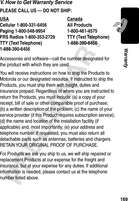 169PRELIMINARYWarrantyV. How to Get Warranty ServicePLEASE CALL US — DO NOT SHIP: Accessories and software—call the number designated for the product with which they are used.You will receive instructions on how to ship the Products to Motorola or our designated resource. If instructed to ship the Products, you must ship them with freight, duties and insurance prepaid. Regardless of where you are instructed to return the Products, you must include: (a) a copy of your receipt, bill of sale or other comparable proof of purchase; (b) a written description of the problem; (c) the name of your service provider (if this Product requires subscription service); (d) the name and location of the installation facility (if applicable) and, most importantly; (e) your address and telephone number. If requested, you must also return all detachable parts such as antennas, batteries and chargers. RETAIN YOUR ORIGINAL PROOF OF PURCHASE.For Products we ask you ship to us, we will ship repaired or replacement Products at our expense for the freight and insurance, but at your expense for any duties. If additional information is needed, please contact us at the telephone number listed above.USA Canada Cellular 1-800-331-6456 All Products1-800-461-4575 Paging 1-800-548-9954 FRS Radios 1-800-353-2729 TTY (Text Telephone)1-888-390-6456 TTY (Text Telephone)1-888-390-6456 