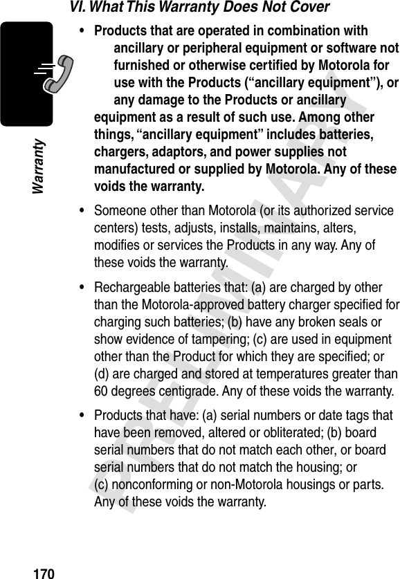 170PRELIMINARYWarrantyVI. What This Warranty Does Not Cover• Products that are operated in combination with ancillary or peripheral equipment or software not furnished or otherwise certiﬁed by Motorola for use with the Products (“ancillary equipment”), or any damage to the Products or ancillary equipment as a result of such use. Among other things, “ancillary equipment” includes batteries, chargers, adaptors, and power supplies not manufactured or supplied by Motorola. Any of these voids the warranty. •Someone other than Motorola (or its authorized service centers) tests, adjusts, installs, maintains, alters, modiﬁes or services the Products in any way. Any of these voids the warranty.•Rechargeable batteries that: (a) are charged by other than the Motorola-approved battery charger speciﬁed for charging such batteries; (b) have any broken seals or show evidence of tampering; (c) are used in equipment other than the Product for which they are speciﬁed; or (d) are charged and stored at temperatures greater than 60 degrees centigrade. Any of these voids the warranty.•Products that have: (a) serial numbers or date tags that have been removed, altered or obliterated; (b) board serial numbers that do not match each other, or board serial numbers that do not match the housing; or (c) nonconforming or non-Motorola housings or parts. Any of these voids the warranty.