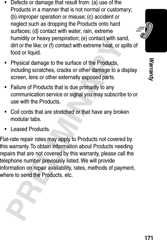 171PRELIMINARYWarranty•Defects or damage that result from: (a) use of the Products in a manner that is not normal or customary; (b) improper operation or misuse; (c) accident or neglect such as dropping the Products onto hard surfaces; (d) contact with water, rain, extreme humidity or heavy perspiration; (e) contact with sand, dirt or the like; or (f) contact with extreme heat, or spills of food or liquid.•Physical damage to the surface of the Products, including scratches, cracks or other damage to a display screen, lens or other externally exposed parts.•Failure of Products that is due primarily to any communication service or signal you may subscribe to or use with the Products.•Coil cords that are stretched or that have any broken modular tabs.•Leased Products.Flat-rate repair rates may apply to Products not covered by this warranty. To obtain information about Products needing repairs that are not covered by this warranty, please call the telephone number previously listed. We will provide information on repair availability, rates, methods of payment, where to send the Products, etc.