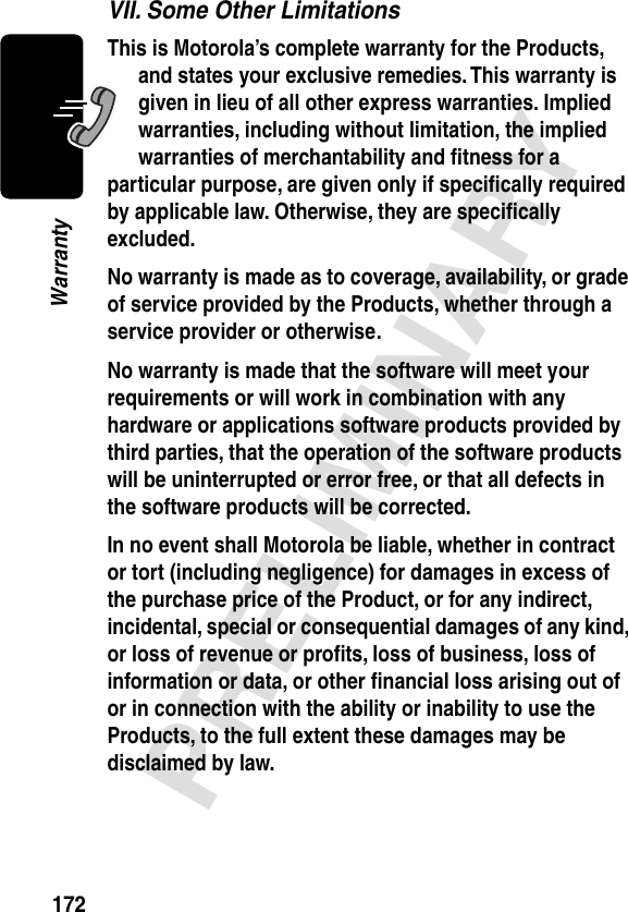 172PRELIMINARYWarrantyVII. Some Other LimitationsThis is Motorola’s complete warranty for the Products, and states your exclusive remedies. This warranty is given in lieu of all other express warranties. Implied warranties, including without limitation, the implied warranties of merchantability and ﬁtness for a particular purpose, are given only if speciﬁcally required by applicable law. Otherwise, they are speciﬁcally excluded. No warranty is made as to coverage, availability, or grade of service provided by the Products, whether through a service provider or otherwise. No warranty is made that the software will meet your requirements or will work in combination with any hardware or applications software products provided by third parties, that the operation of the software products will be uninterrupted or error free, or that all defects in the software products will be corrected. In no event shall Motorola be liable, whether in contract or tort (including negligence) for damages in excess of the purchase price of the Product, or for any indirect, incidental, special or consequential damages of any kind, or loss of revenue or proﬁts, loss of business, loss of information or data, or other ﬁnancial loss arising out of or in connection with the ability or inability to use the Products, to the full extent these damages may be disclaimed by law. 